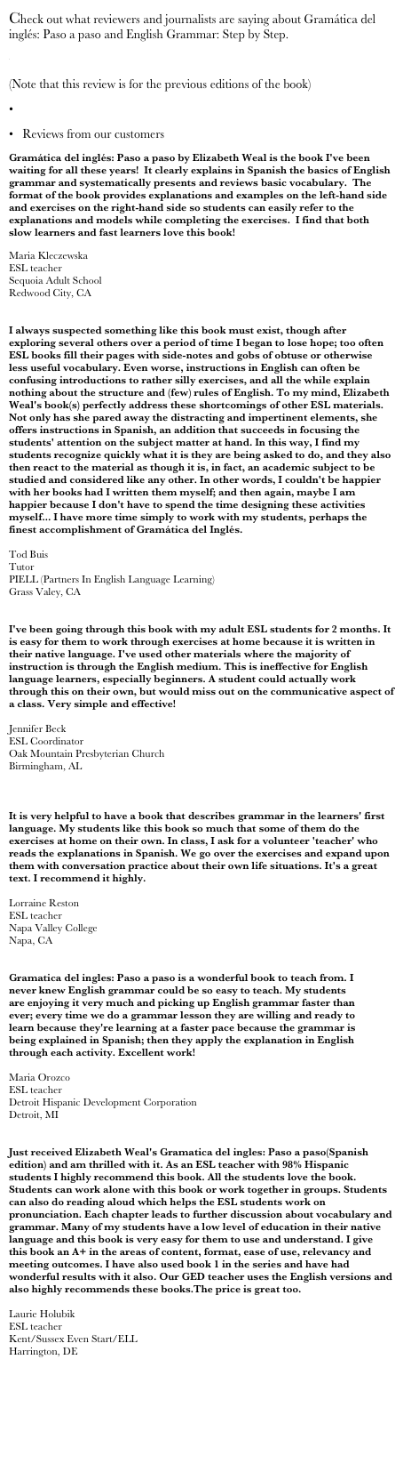 Check out what reviewers and journalists are saying about Gramática del inglés: Paso a paso and English Grammar: Step by Step. 
  El Ministerio
(Note that this review is for the previous editions of the book)
  Review from Easy English Times 
   Reviews from our customers 
Gramática del inglés: Paso a paso by Elizabeth Weal is the book I've been waiting for all these years!  It clearly explains in Spanish the basics of English grammar and systematically presents and reviews basic vocabulary.  The format of the book provides explanations and examples on the left-hand side and exercises on the right-hand side so students can easily refer to the explanations and models while completing the exercises.  I find that both slow learners and fast learners love this book! 
Maria Kleczewska
ESL teacher
Sequoia Adult School
Redwood City, CA


I always suspected something like this book must exist, though after exploring several others over a period of time I began to lose hope; too often ESL books fill their pages with side-notes and gobs of obtuse or otherwise less useful vocabulary. Even worse, instructions in English can often be confusing introductions to rather silly exercises, and all the while explain nothing about the structure and (few) rules of English. To my mind, Elizabeth Weal's book(s) perfectly address these shortcomings of other ESL materials. Not only has she pared away the distracting and impertinent elements, she offers instructions in Spanish, an addition that succeeds in focusing the students' attention on the subject matter at hand. In this way, I find my students recognize quickly what it is they are being asked to do, and they also then react to the material as though it is, in fact, an academic subject to be studied and considered like any other. In other words, I couldn't be happier with her books had I written them myself; and then again, maybe I am happier because I don't have to spend the time designing these activities myself... I have more time simply to work with my students, perhaps the finest accomplishment of Gramática del Inglés.

Tod Buis 
Tutor
PIELL (Partners In English Language Learning)
Grass Valey, CA


I've been going through this book with my adult ESL students for 2 months. It is easy for them to work through exercises at home because it is written in their native language. I've used other materials where the majority of instruction is through the English medium. This is ineffective for English language learners, especially beginners. A student could actually work through this on their own, but would miss out on the communicative aspect of a class. Very simple and effective!

Jennifer Beck
ESL Coordinator 
Oak Mountain Presbyterian Church
Birmingham, AL 



It is very helpful to have a book that describes grammar in the learners' first language. My students like this book so much that some of them do the exercises at home on their own. In class, I ask for a volunteer 'teacher' who reads the explanations in Spanish. We go over the exercises and expand upon them with conversation practice about their own life situations. It's a great text. I recommend it highly.

Lorraine Reston
ESL teacher 
Napa Valley College 
Napa, CA 


Gramatica del ingles: Paso a paso is a wonderful book to teach from. I never knew English grammar could be so easy to teach. My students are enjoying it very much and picking up English grammar faster than ever; every time we do a grammar lesson they are willing and ready to learn because they're learning at a faster pace because the grammar is being explained in Spanish; then they apply the explanation in English through each activity. Excellent work!

Maria Orozco
ESL teacher
Detroit Hispanic Development Corporation
Detroit, MI


Just received Elizabeth Weal's Gramatica del ingles: Paso a paso(Spanish edition) and am thrilled with it. As an ESL teacher with 98% Hispanic students I highly recommend this book. All the students love the book. Students can work alone with this book or work together in groups. Students can also do reading aloud which helps the ESL students work on pronunciation. Each chapter leads to further discussion about vocabulary and grammar. Many of my students have a low level of education in their native language and this book is very easy for them to use and understand. I give this book an A+ in the areas of content, format, ease of use, relevancy and meeting outcomes. I have also used book 1 in the series and have had wonderful results with it also. Our GED teacher uses the English versions and also highly recommends these books.The price is great too.

Laurie Holubik 
ESL teacher
Kent/Sussex Even Start/ELL
Harrington, DE 



